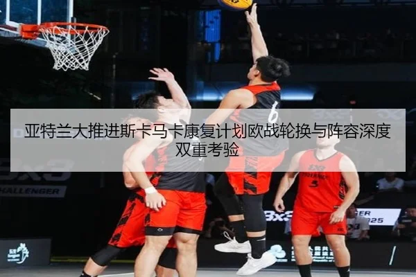 亚特兰大推进斯卡马卡康复计划欧战轮换与阵容深度双重考验